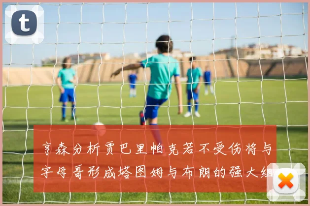 亨森分析贾巴里帕克若不受伤将与字母哥形成塔图姆与布朗的强大组合