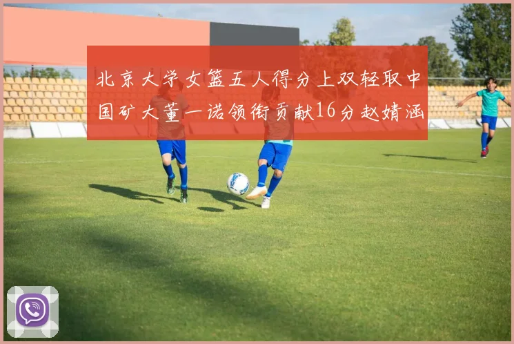 北京大学女篮五人得分上双轻取中国矿大董一诺领衔贡献16分赵婧涵接近双双