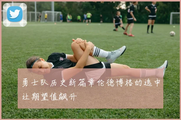 勇士队历史新篇章伦德博格的选中让期望值飙升