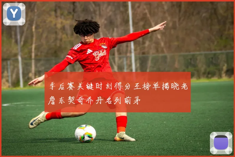 季后赛关键时刻得分王榜单揭晓老詹东契奇乔丹名列前茅