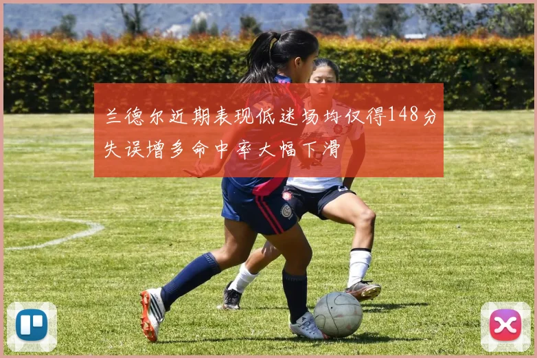 兰德尔近期表现低迷场均仅得148分失误增多命中率大幅下滑
