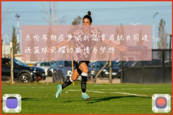 杰伦布朗在费城新篇章启航共同追逐篮球荣耀的激情与梦想