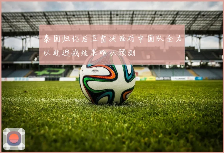 泰国归化后卫首次面对中国队全力以赴迎战结果难以预测
