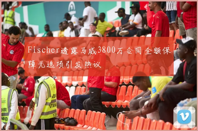 Fischer透露马威3800万合同全额保障无选项引发热议