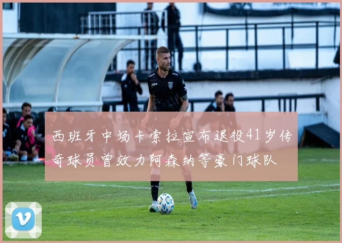 西班牙中场卡索拉宣布退役41岁传奇球员曾效力阿森纳等豪门球队
