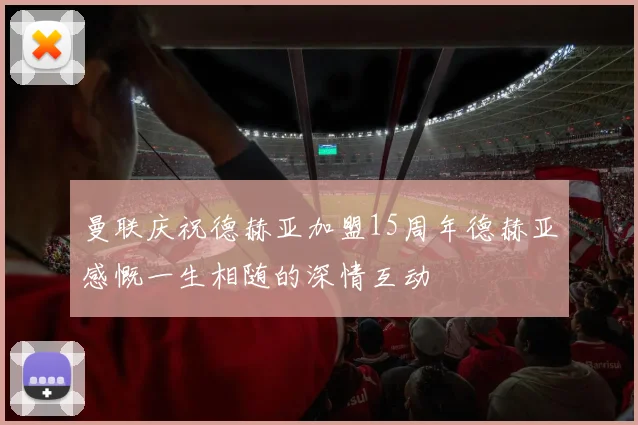 曼联庆祝德赫亚加盟15周年德赫亚感慨一生相随的深情互动