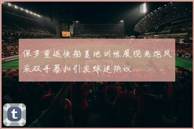 保罗重返快船基地训练展现老炮风采双手暴扣引发球迷热议