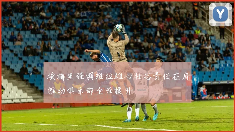 埃梅里强调维拉雄心壮志责任在肩推动俱乐部全面提升