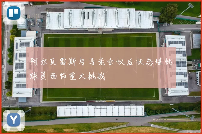阿尔瓦雷斯与马竞会议后状态堪忧球员面临重大挑战
