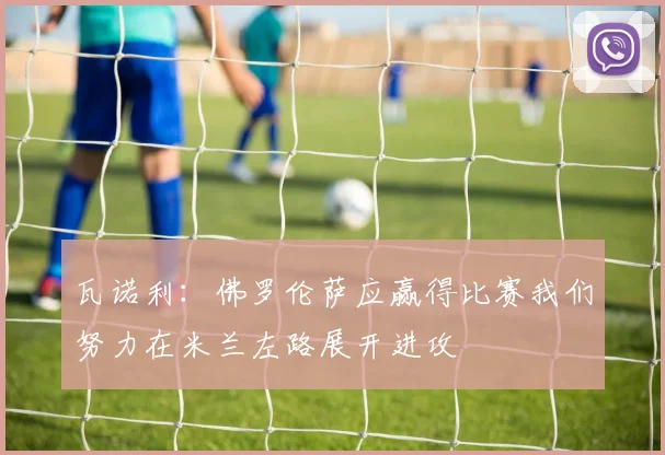 瓦诺利：佛罗伦萨应赢得比赛我们努力在米兰左路展开进攻
