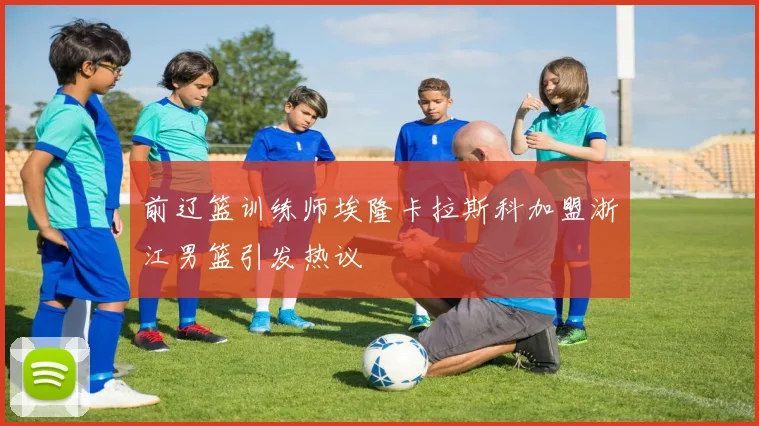 前辽篮训练师埃隆卡拉斯科加盟浙江男篮引发热议