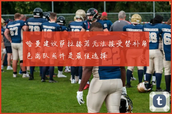 哈曼建议萨拉赫若无法接受替补角色离队或许是最佳选择