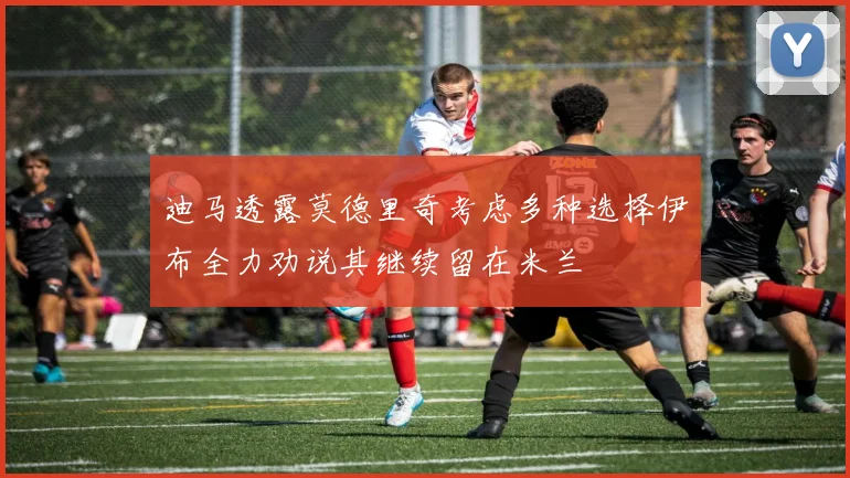 迪马透露莫德里奇考虑多种选择伊布全力劝说其继续留在米兰