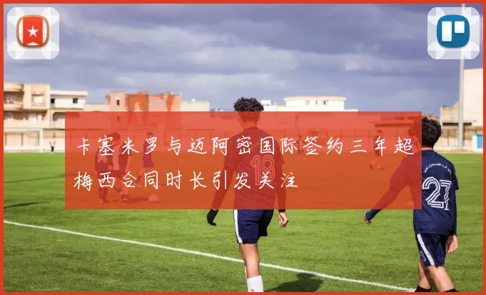 卡塞米罗与迈阿密国际签约三年超梅西合同时长引发关注
