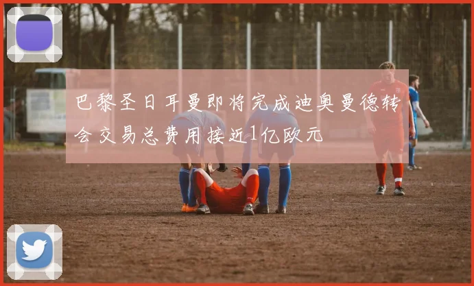 巴黎圣日耳曼即将完成迪奥曼德转会交易总费用接近1亿欧元