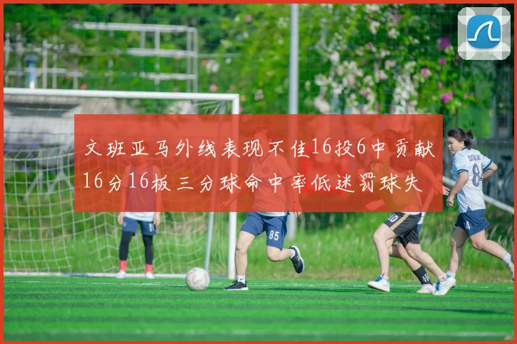 文班亚马外线表现不佳16投6中贡献16分16板三分球命中率低迷罚球失准影响球队表现