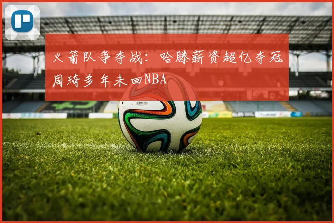 火箭队争夺战：哈滕薪资超亿夺冠周琦多年未回NBA