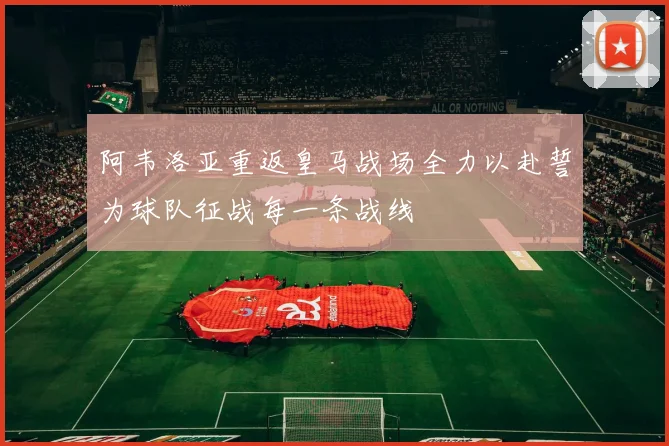 阿韦洛亚重返皇马战场全力以赴誓为球队征战每一条战线